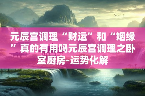 元辰宫调理“财运”和“姻缘”真的有用吗元辰宫调理之卧室厨房-运势化解