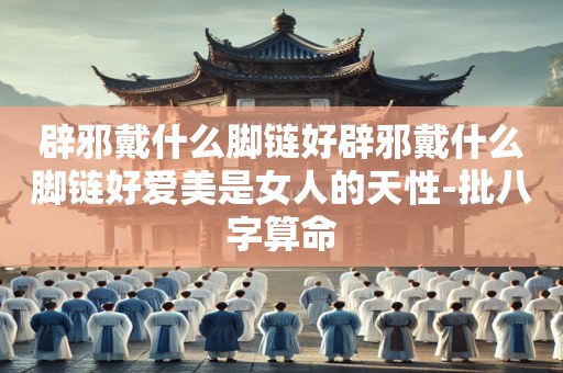 辟邪戴什么脚链好辟邪戴什么脚链好爱美是女人的天性-批八字算命
