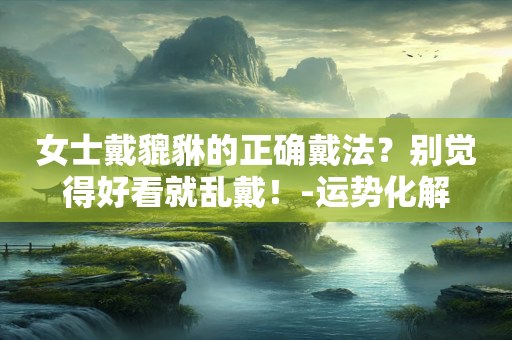 女士戴貔貅的正确戴法？别觉得好看就乱戴！-运势化解