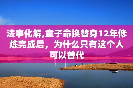 法事化解,童子命换替身12年修炼完成后，为什么只有这个人可以替代