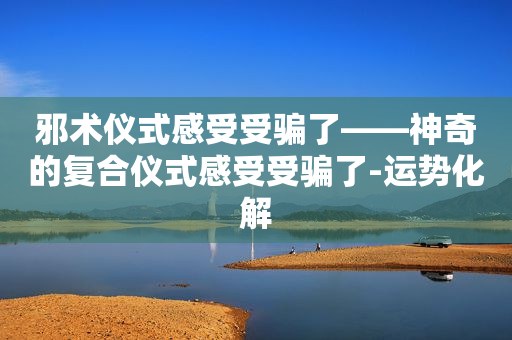 邪术仪式感受受骗了——神奇的复合仪式感受受骗了-运势化解