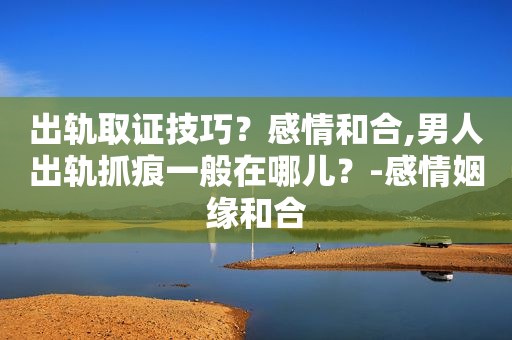 出轨取证技巧？感情和合,男人出轨抓痕一般在哪儿？-感情姻缘和合