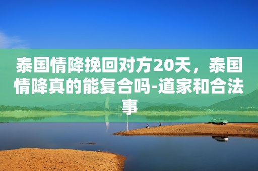 泰国情降挽回对方20天，泰国情降真的能复合吗-道家和合法事