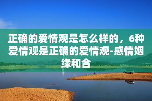 正确的爱情观是怎么样的，6种爱情观是正确的爱情观-感情姻缘和合