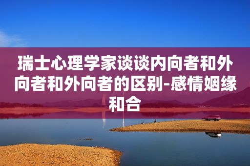 瑞士心理学家谈谈内向者和外向者和外向者的区别-感情姻缘和合