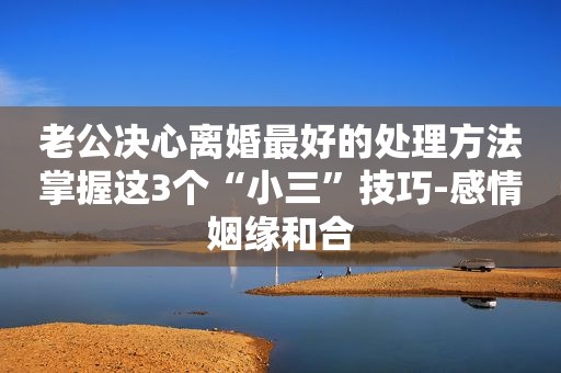 老公决心离婚最好的处理方法掌握这3个“小三”技巧-感情姻缘和合