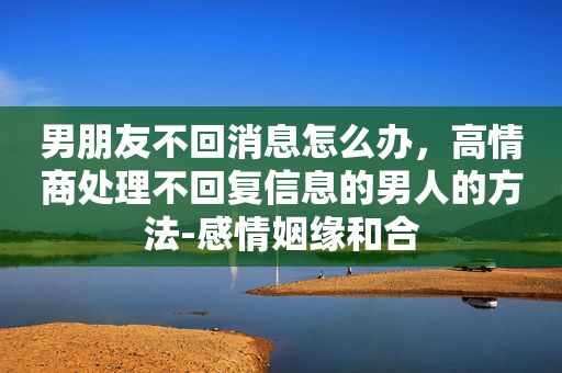 男朋友不回消息怎么办，高情商处理不回复信息的男人的方法-感情姻缘和合