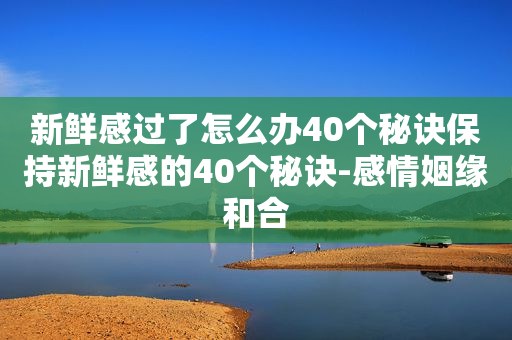 新鲜感过了怎么办40个秘诀保持新鲜感的40个秘诀-感情姻缘和合