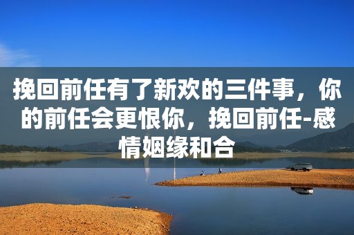 挽回前任有了新欢的三件事，你的前任会更恨你，挽回前任-感情姻缘和合