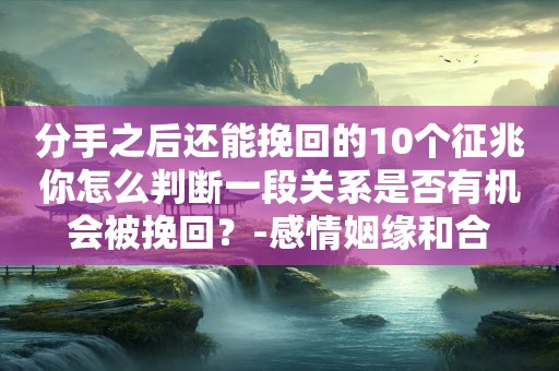 分手之后还能挽回的10个征兆你怎么判断一段关系是否有机会被挽回？-感情姻缘和合
