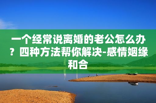 一个经常说离婚的老公怎么办？四种方法帮你解决-感情姻缘和合