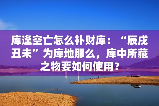 库逢空亡怎么补财库：“辰戌丑未”为库地那么，库中所藏之物要如何使用？