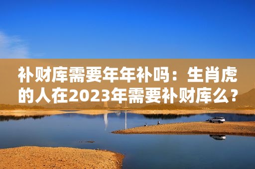 补财库需要年年补吗：生肖虎的人在2023年需要补财库么？