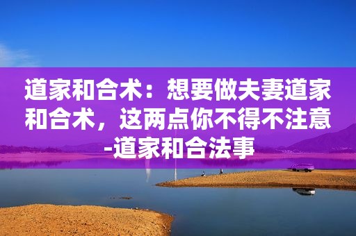 道家和合术：想要做夫妻道家和合术，这两点你不得不注意-道家和合法事