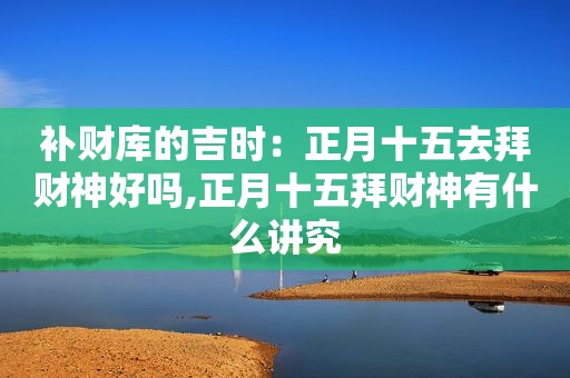 补财库的吉时：正月十五去拜财神好吗,正月十五拜财神有什么讲究