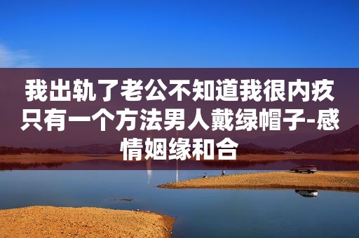 我出轨了老公不知道我很内疚只有一个方法男人戴绿帽子-感情姻缘和合