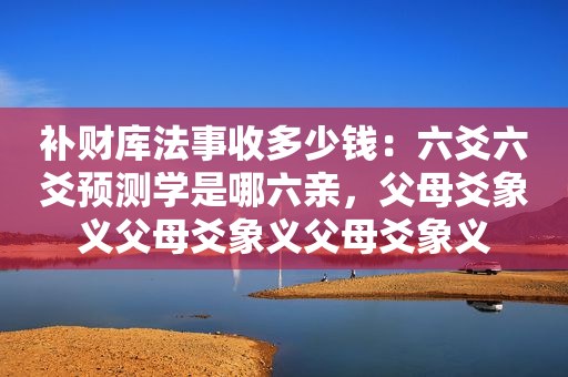 补财库法事收多少钱：六爻六爻预测学是哪六亲，父母爻象义父母爻象义父母爻象义