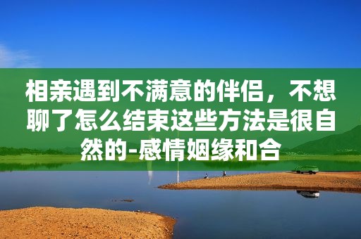 相亲遇到不满意的伴侣，不想聊了怎么结束这些方法是很自然的-感情姻缘和合