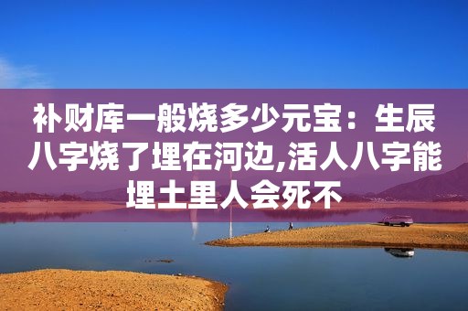 补财库一般烧多少元宝：生辰八字烧了埋在河边,活人八字能埋土里人会死不