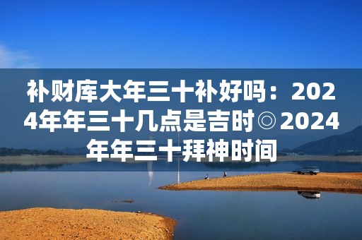 补财库大年三十补好吗：2024年年三十几点是吉时◎2024年年三十拜神时间