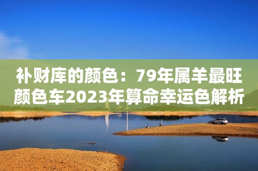 补财库的颜色：79年属羊最旺颜色车2023年算命幸运色解析