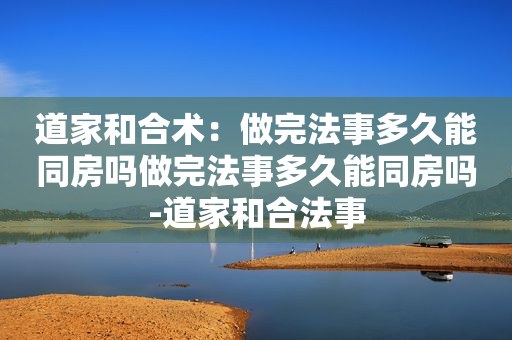 道家和合术：做完法事多久能同房吗做完法事多久能同房吗-道家和合法事