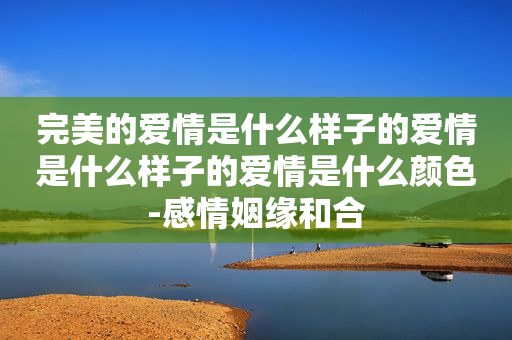 完美的爱情是什么样子的爱情是什么样子的爱情是什么颜色-感情姻缘和合