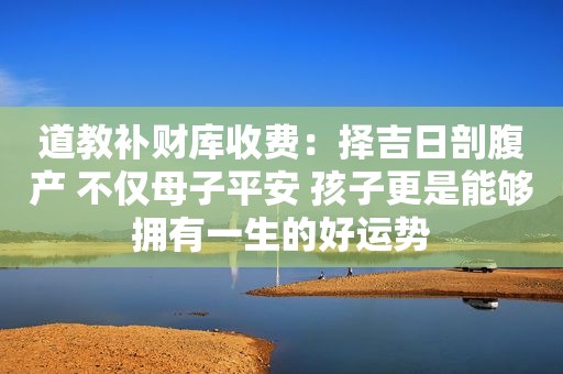 道教补财库收费：择吉日剖腹产 不仅母子平安 孩子更是能够拥有一生的好运势