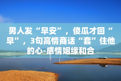 男人发“早安”，傻瓜才回“早”，3句高情商话“套”住他的心-感情姻缘和合