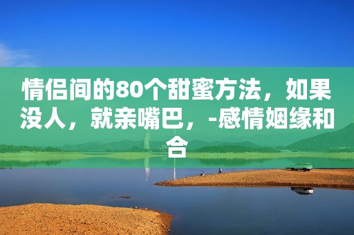 情侣间的80个甜蜜方法，如果没人，就亲嘴巴，-感情姻缘和合