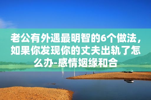 老公有外遇最明智的6个做法，如果你发现你的丈夫出轨了怎么办-感情姻缘和合