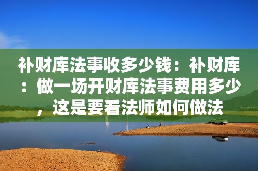 补财库法事收多少钱：补财库：做一场开财库法事费用多少，这是要看法师如何做法