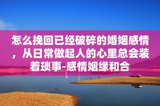 怎么挽回已经破碎的婚姻感情，从日常做起人的心里总会装着琐事-感情姻缘和合