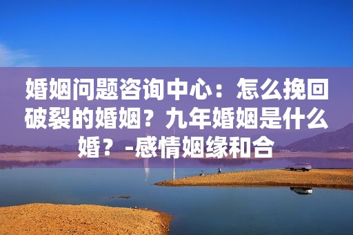 婚姻问题咨询中心：怎么挽回破裂的婚姻？九年婚姻是什么婚？-感情姻缘和合