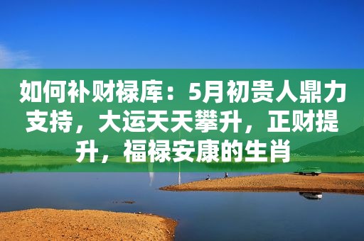 如何补财禄库：5月初贵人鼎力支持，大运天天攀升，正财提升，福禄安康的生肖