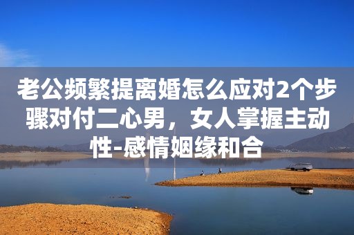 老公频繁提离婚怎么应对2个步骤对付二心男，女人掌握主动性-感情姻缘和合