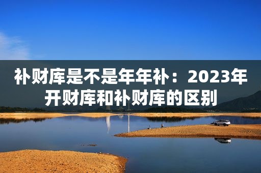 补财库是不是年年补：2023年开财库和补财库的区别