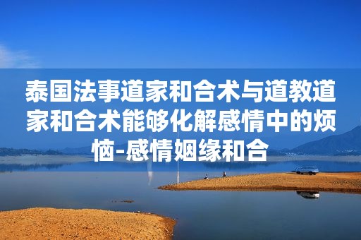 泰国法事道家和合术与道教道家和合术能够化解感情中的烦恼-感情姻缘和合