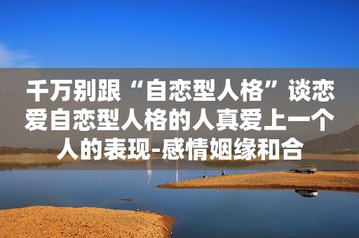 千万别跟“自恋型人格”谈恋爱自恋型人格的人真爱上一个人的表现-感情姻缘和合