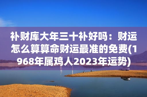 补财库大年三十补好吗：财运怎么算算命财运最准的免费(1968年属鸡人2023年运势)