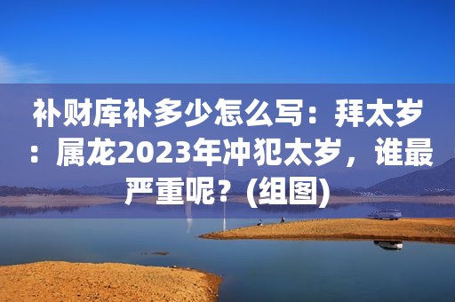 补财库补多少怎么写：拜太岁：属龙2023年冲犯太岁，谁最严重呢？(组图)