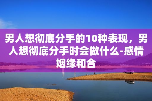 男人想彻底分手的10种表现，男人想彻底分手时会做什么-感情姻缘和合