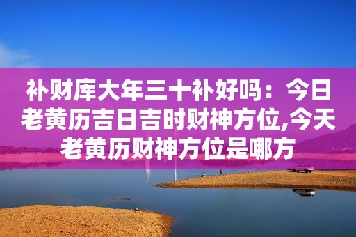 补财库大年三十补好吗：今日老黄历吉日吉时财神方位,今天老黄历财神方位是哪方