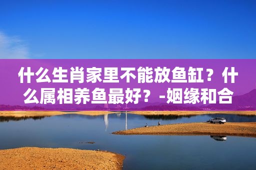 什么生肖家里不能放鱼缸？什么属相养鱼最好？-姻缘和合