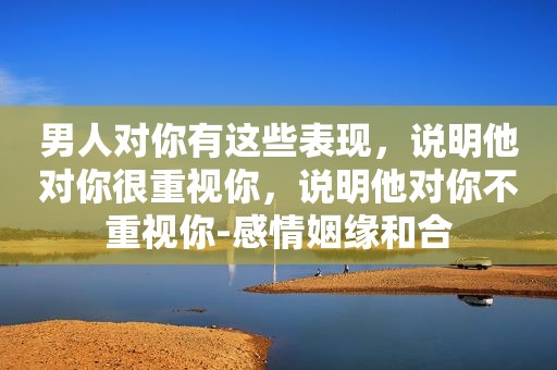 男人对你有这些表现，说明他对你很重视你，说明他对你不重视你-感情姻缘和合