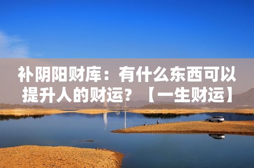 补阴阳财库：有什么东西可以提升人的财运？【一生财运】