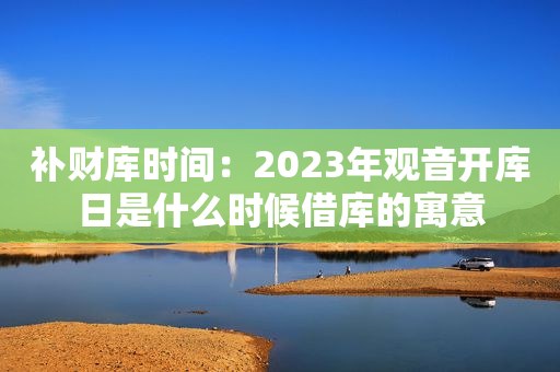 补财库时间：2023年观音开库日是什么时候借库的寓意