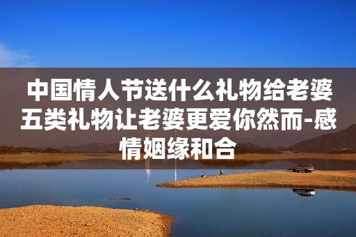 中国情人节送什么礼物给老婆五类礼物让老婆更爱你然而-感情姻缘和合