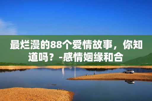 最烂漫的88个爱情故事，你知道吗？-感情姻缘和合