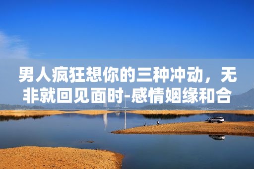 男人疯狂想你的三种冲动，无非就回见面时-感情姻缘和合